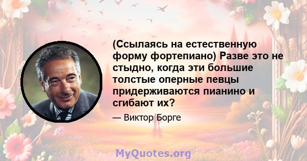 (Ссылаясь на естественную форму фортепиано) Разве это не стыдно, когда эти большие толстые оперные певцы придерживаются пианино и сгибают их?