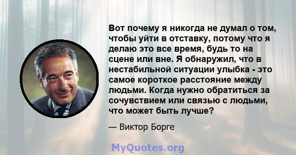 Вот почему я никогда не думал о том, чтобы уйти в отставку, потому что я делаю это все время, будь то на сцене или вне. Я обнаружил, что в нестабильной ситуации улыбка - это самое короткое расстояние между людьми. Когда 