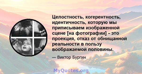 Целостность, когерентность, идентичность, которую мы приписываем изображенной сцене [на фотографии] - это проекция, отказ от обнищанной реальности в пользу воображаемой половины.