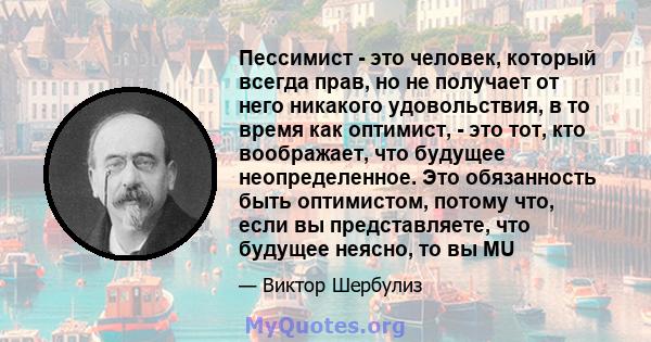 Пессимист - это человек, который всегда прав, но не получает от него никакого удовольствия, в то время как оптимист, - это тот, кто воображает, что будущее неопределенное. Это обязанность быть оптимистом, потому что,