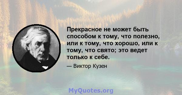 Прекрасное не может быть способом к тому, что полезно, или к тому, что хорошо, или к тому, что свято; это ведет только к себе.