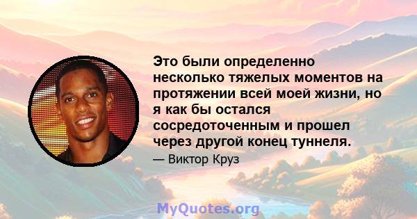 Это были определенно несколько тяжелых моментов на протяжении всей моей жизни, но я как бы остался сосредоточенным и прошел через другой конец туннеля.