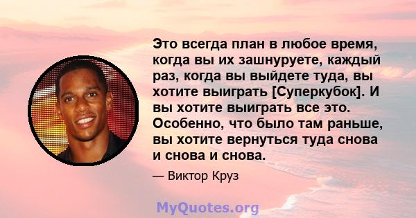 Это всегда план в любое время, когда вы их зашнуруете, каждый раз, когда вы выйдете туда, вы хотите выиграть [Суперкубок]. И вы хотите выиграть все это. Особенно, что было там раньше, вы хотите вернуться туда снова и