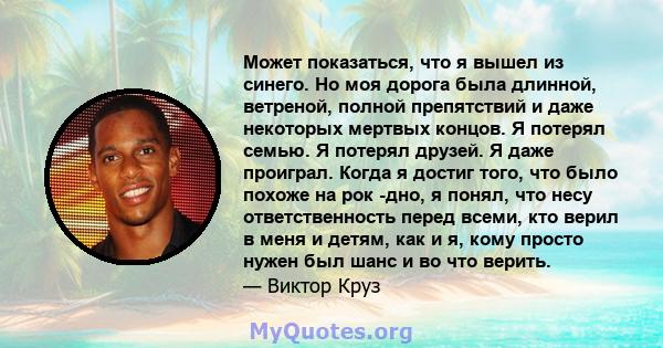 Может показаться, что я вышел из синего. Но моя дорога была длинной, ветреной, полной препятствий и даже некоторых мертвых концов. Я потерял семью. Я потерял друзей. Я даже проиграл. Когда я достиг того, что было похоже 