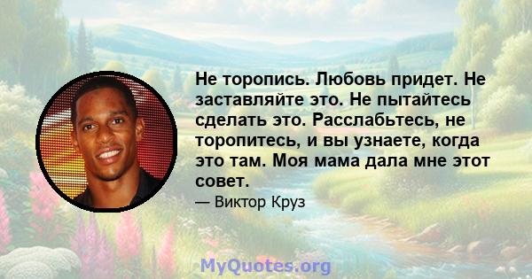 Не торопись. Любовь придет. Не заставляйте это. Не пытайтесь сделать это. Расслабьтесь, не торопитесь, и вы узнаете, когда это там. Моя мама дала мне этот совет.