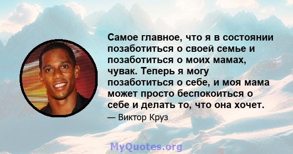 Самое главное, что я в состоянии позаботиться о своей семье и позаботиться о моих мамах, чувак. Теперь я могу позаботиться о себе, и моя мама может просто беспокоиться о себе и делать то, что она хочет.