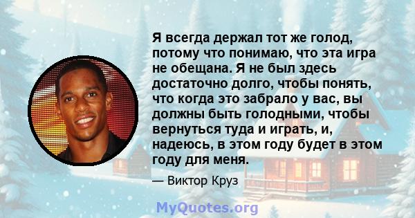 Я всегда держал тот же голод, потому что понимаю, что эта игра не обещана. Я не был здесь достаточно долго, чтобы понять, что когда это забрало у вас, вы должны быть голодными, чтобы вернуться туда и играть, и, надеюсь, 