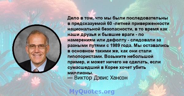 Дело в том, что мы были последовательны в предсказуемой 60 -летней приверженности национальной безопасности, в то время как наши друзья и бывшие враги - по намерениям или дефолту - следовали за разными путями с 1989