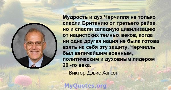 Мудрость и дух Черчилля не только спасли Британию от третьего рейха, но и спасли западную цивилизацию от нацистских темных веков, когда ни одна другая нация не была готова взять на себя эту защиту. Черчилль был