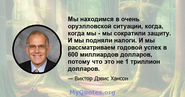 Мы находимся в очень оруэлловской ситуации, когда, когда мы - мы сократили защиту. И мы подняли налоги. И мы рассматриваем годовой успех в 600 миллиардов долларов, потому что это не 1 триллион долларов.