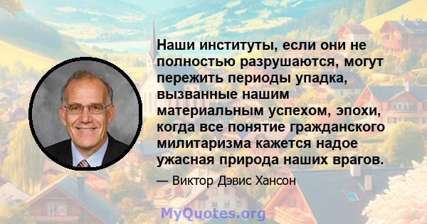 Наши институты, если они не полностью разрушаются, могут пережить периоды упадка, вызванные нашим материальным успехом, эпохи, когда все понятие гражданского милитаризма кажется надое ужасная природа наших врагов.