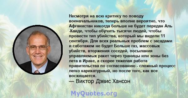 Несмотря на всю критику по поводу военачальников, теперь вполне вероятно, что Афганистан никогда больше не будет передан Аль -Каиде, чтобы обучить тысячи людей, чтобы провести тип убийства, который мы видели 11