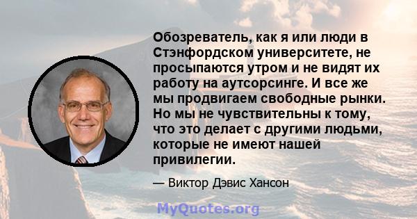 Обозреватель, как я или люди в Стэнфордском университете, не просыпаются утром и не видят их работу на аутсорсинге. И все же мы продвигаем свободные рынки. Но мы не чувствительны к тому, что это делает с другими людьми, 