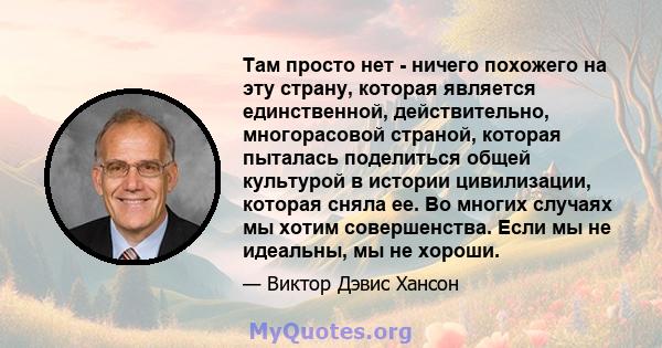 Там просто нет - ничего похожего на эту страну, которая является единственной, действительно, многорасовой страной, которая пыталась поделиться общей культурой в истории цивилизации, которая сняла ее. Во многих случаях