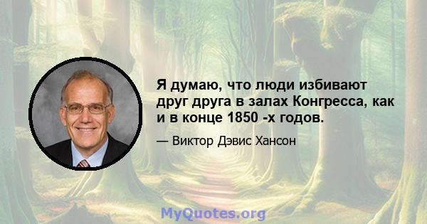 Я думаю, что люди избивают друг друга в залах Конгресса, как и в конце 1850 -х годов.