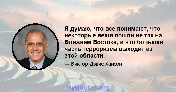 Я думаю, что все понимают, что некоторые вещи пошли не так на Ближнем Востоке, и что большая часть терроризма выходит из этой области.