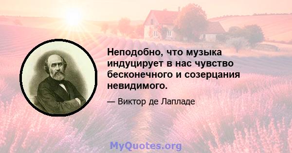 Неподобно, что музыка индуцирует в нас чувство бесконечного и созерцания невидимого.