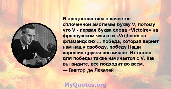 Я предлагаю вам в качестве сплоченной эмблемы букву V, потому что V - первая буква слова «Victoire» на французском языке и «Vrijheid» на фламандских ... победа, которая вернет нам нашу свободу, победу Наши хорошие