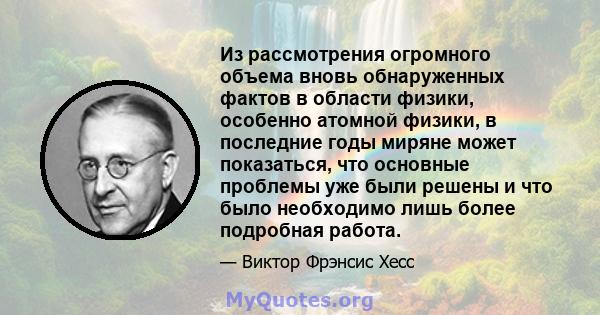 Из рассмотрения огромного объема вновь обнаруженных фактов в области физики, особенно атомной физики, в последние годы миряне может показаться, что основные проблемы уже были решены и что было необходимо лишь более