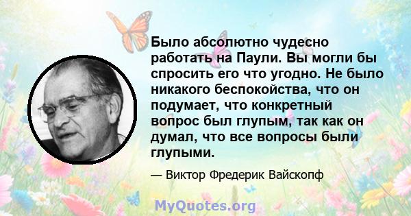 Было абсолютно чудесно работать на Паули. Вы могли бы спросить его что угодно. Не было никакого беспокойства, что он подумает, что конкретный вопрос был глупым, так как он думал, что все вопросы были глупыми.