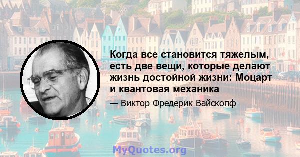 Когда все становится тяжелым, есть две вещи, которые делают жизнь достойной жизни: Моцарт и квантовая механика