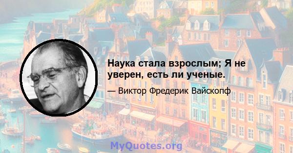 Наука стала взрослым; Я не уверен, есть ли ученые.