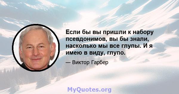 Если бы вы пришли к набору псевдонимов, вы бы знали, насколько мы все глупы. И я имею в виду, глупо.