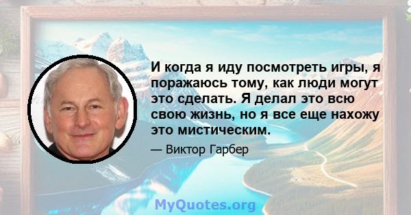 И когда я иду посмотреть игры, я поражаюсь тому, как люди могут это сделать. Я делал это всю свою жизнь, но я все еще нахожу это мистическим.