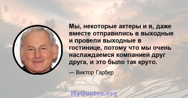 Мы, некоторые актеры и я, даже вместе отправились в выходные и провели выходные в гостинице, потому что мы очень наслаждаемся компанией друг друга, и это было так круто.