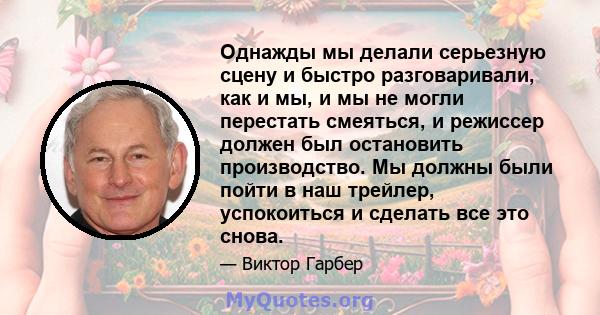 Однажды мы делали серьезную сцену и быстро разговаривали, как и мы, и мы не могли перестать смеяться, и режиссер должен был остановить производство. Мы должны были пойти в наш трейлер, успокоиться и сделать все это