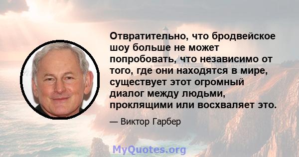 Отвратительно, что бродвейское шоу больше не может попробовать, что независимо от того, где они находятся в мире, существует этот огромный диалог между людьми, проклящими или восхваляет это.