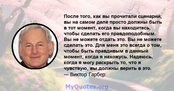 После того, как вы прочитали сценарий, вы на самом деле просто должны быть в тот момент, когда вы находитесь, чтобы сделать его правдоподобным. Вы не можете отдать это. Вы не можете сделать это. Для меня это всегда о