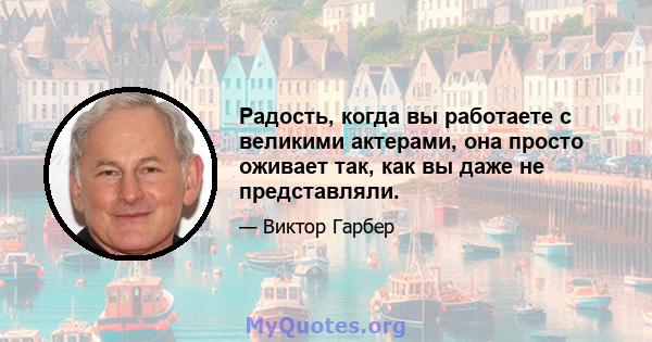 Радость, когда вы работаете с великими актерами, она просто оживает так, как вы даже не представляли.