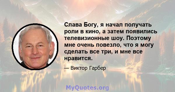 Слава Богу, я начал получать роли в кино, а затем появились телевизионные шоу. Поэтому мне очень повезло, что я могу сделать все три, и мне все нравится.