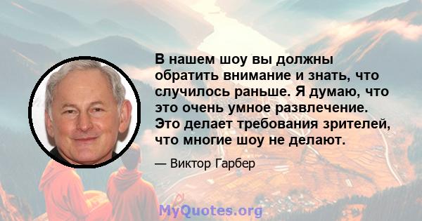 В нашем шоу вы должны обратить внимание и знать, что случилось раньше. Я думаю, что это очень умное развлечение. Это делает требования зрителей, что многие шоу не делают.