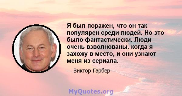 Я был поражен, что он так популярен среди людей. Но это было фантастически. Люди очень взволнованы, когда я захожу в место, и они узнают меня из сериала.