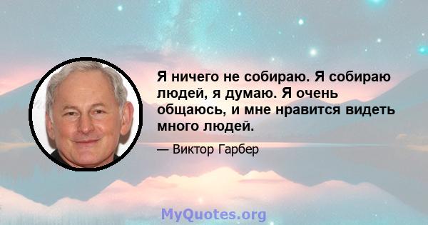 Я ничего не собираю. Я собираю людей, я думаю. Я очень общаюсь, и мне нравится видеть много людей.