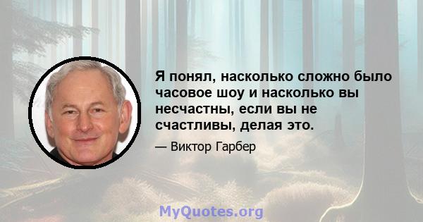 Я понял, насколько сложно было часовое шоу и насколько вы несчастны, если вы не счастливы, делая это.