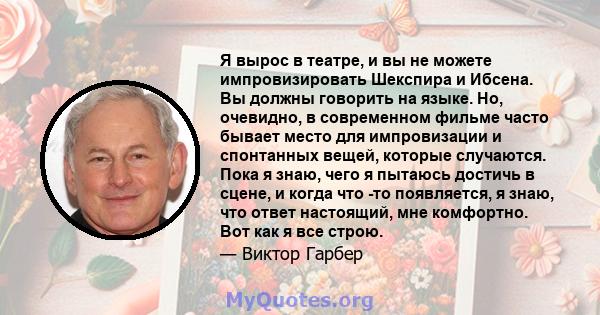 Я вырос в театре, и вы не можете импровизировать Шекспира и Ибсена. Вы должны говорить на языке. Но, очевидно, в современном фильме часто бывает место для импровизации и спонтанных вещей, которые случаются. Пока я знаю, 