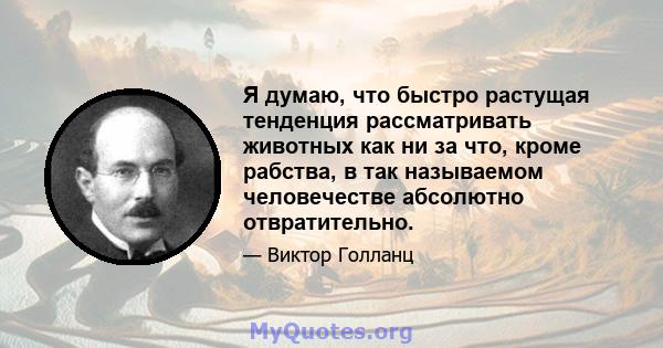 Я думаю, что быстро растущая тенденция рассматривать животных как ни за что, кроме рабства, в так называемом человечестве абсолютно отвратительно.