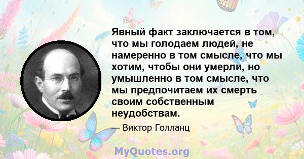 Явный факт заключается в том, что мы голодаем людей, не намеренно в том смысле, что мы хотим, чтобы они умерли, но умышленно в том смысле, что мы предпочитаем их смерть своим собственным неудобствам.