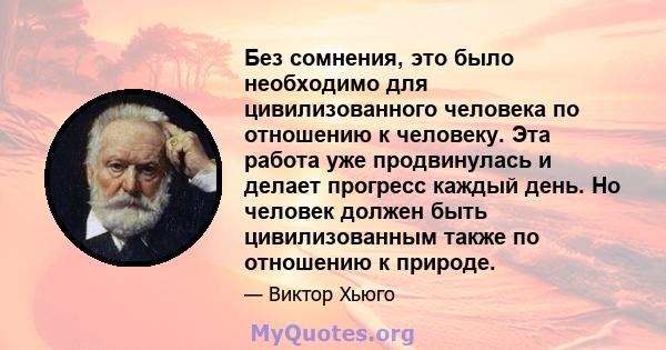 Без сомнения, это было необходимо для цивилизованного человека по отношению к человеку. Эта работа уже продвинулась и делает прогресс каждый день. Но человек должен быть цивилизованным также по отношению к природе.