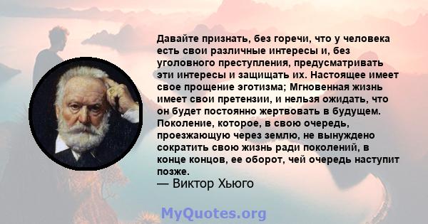 Давайте признать, без горечи, что у человека есть свои различные интересы и, без уголовного преступления, предусматривать эти интересы и защищать их. Настоящее имеет свое прощение эготизма; Мгновенная жизнь имеет свои