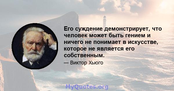 Его суждение демонстрирует, что человек может быть гением и ничего не понимает в искусстве, которое не является его собственным.