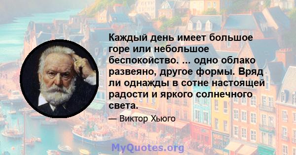 Каждый день имеет большое горе или небольшое беспокойство. ... одно облако развеяно, другое формы. Вряд ли однажды в сотне настоящей радости и яркого солнечного света.