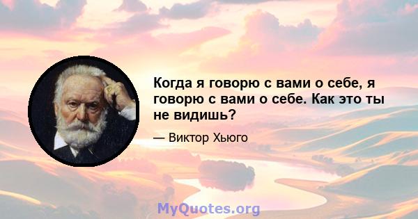 Когда я говорю с вами о себе, я говорю с вами о себе. Как это ты не видишь?