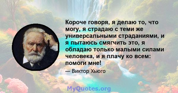 Короче говоря, я делаю то, что могу, я страдаю с теми же универсальными страданиями, и я пытаюсь смягчить это, я обладаю только малыми силами человека, и я плачу ко всем: помоги мне!