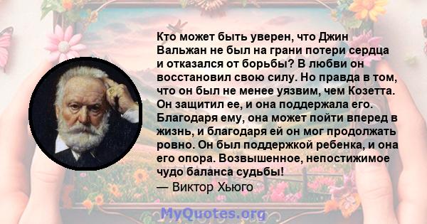 Кто может быть уверен, что Джин Вальжан не был на грани потери сердца и отказался от борьбы? В любви он восстановил свою силу. Но правда в том, что он был не менее уязвим, чем Козетта. Он защитил ее, и она поддержала