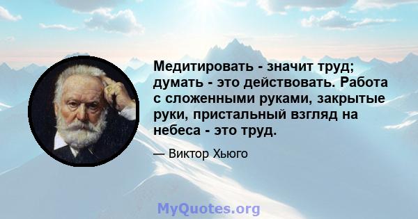 Медитировать - значит труд; думать - это действовать. Работа с сложенными руками, закрытые руки, пристальный взгляд на небеса - это труд.