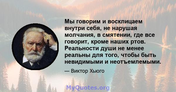 Мы говорим и восклицаем внутри себя, не нарушая молчания, в смятении, где все говорит, кроме наших ртов. Реальности души не менее реальны для того, чтобы быть невидимыми и неотъемлемыми.